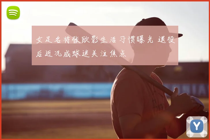 女足名将张欧影生活习惯曝光 退役后近况成球迷关注焦点