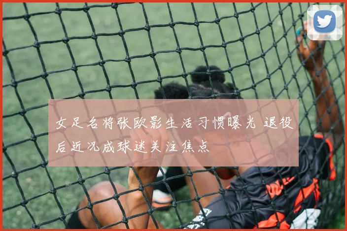 女足名将张欧影生活习惯曝光 退役后近况成球迷关注焦点