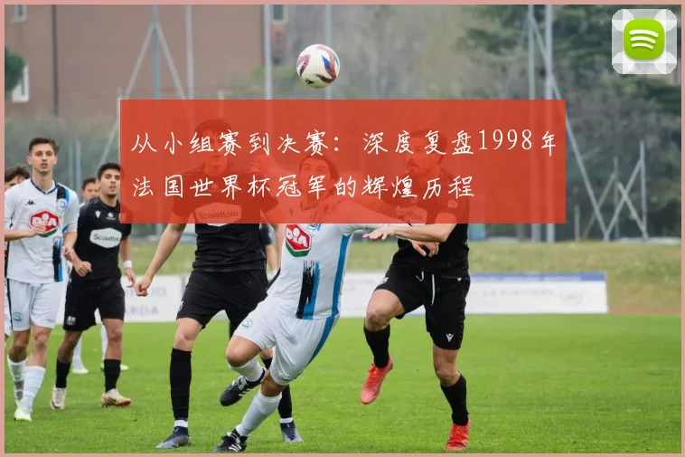 从小组赛到决赛：深度复盘1998年法国世界杯冠军的辉煌历程