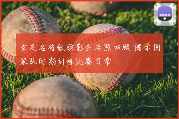 女足名将张欧影生活照回顾 揭示国家队时期训练比赛日常